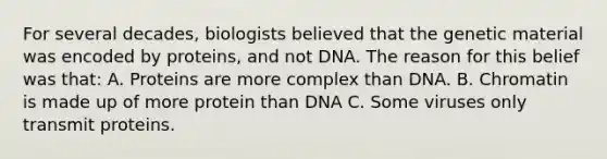 For several decades, biologists believed that the genetic material was encoded by proteins, and not DNA. The reason for this belief was that: A. Proteins are more complex than DNA. B. Chromatin is made up of more protein than DNA C. Some viruses only transmit proteins.