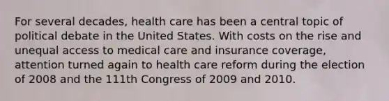 For several decades, health care has been a central topic of political debate in the United States. With costs on the rise and unequal access to medical care and insurance coverage, attention turned again to health care reform during the election of 2008 and the 111th Congress of 2009 and 2010.