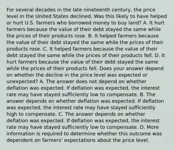 For several decades in the late nineteenth​ century, the price level in the United States declined. Was this likely to have helped or hurt U.S. farmers who borrowed money to buy​ land? A. It hurt farmers because the value of their debt stayed the same while the prices of their products rose. B. It helped farmers because the value of their debt stayed the same while the prices of their products rose. C. It helped farmers because the value of their debt stayed the same while the prices of their products fell. D. It hurt farmers because the value of their debt stayed the same while the prices of their products fell. Does your answer depend on whether the decline in the price level was expected or​ unexpected? A. The answer does not depend on whether deflation was expected. If deflation was​ expected, the interest rate may have stayed sufficiently low to compensate. B. The answer depends on whether deflation was expected. If deflation was​ expected, the interest rate may have stayed sufficiently high to compensate. C. The answer depends on whether deflation was expected. If deflation was​ expected, the interest rate may have stayed sufficiently low to compensate. D. More information is required to determine whether this outcome was dependent on​ farmers' expectations about the price level.