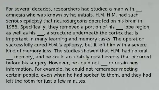 For several decades, researchers had studied a man with ___ amnesia who was known by his initials, H.M. H.M. had such serious epilepsy that neurosurgeons operated on his brain in 1953. Specifically, they removed a portion of his ___ lobe region, as well as his ___, a structure underneath the cortex that is important in many learning and memory tasks. The operation successfully cured H.M.'s epilepsy, but it left him with a severe kind of memory loss. The studies showed that H.M. had normal ___ memory, and he could accurately recall events that occurred before his surgery. However, he could not ___ or retain new information. For example, he could not remember meeting certain people, even when he had spoken to them, and they had left the room for just a few minutes.