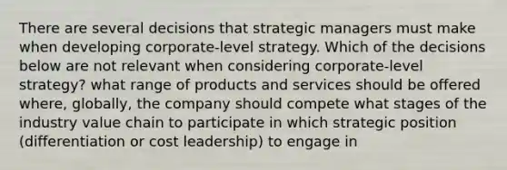 There are several decisions that strategic managers must make when developing corporate-level strategy. Which of the decisions below are not relevant when considering corporate-level strategy? what range of products and services should be offered where, globally, the company should compete what stages of the industry value chain to participate in which strategic position (differentiation or cost leadership) to engage in