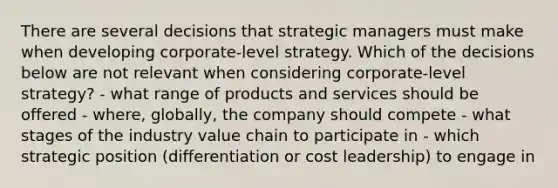 There are several decisions that strategic managers must make when developing corporate-level strategy. Which of the decisions below are not relevant when considering corporate-level strategy? - what range of products and services should be offered - where, globally, the company should compete - what stages of the industry value chain to participate in - which strategic position (differentiation or cost leadership) to engage in