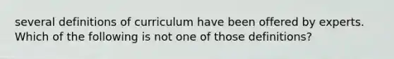 several definitions of curriculum have been offered by experts. Which of the following is not one of those definitions?