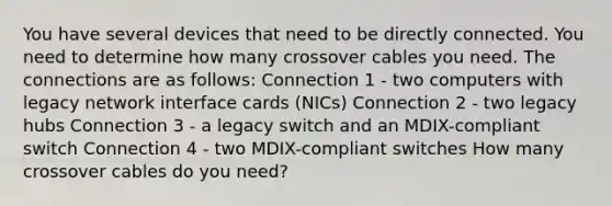 You have several devices that need to be directly connected. You need to determine how many crossover cables you need. The connections are as follows: Connection 1 - two computers with legacy network interface cards (NICs) Connection 2 - two legacy hubs Connection 3 - a legacy switch and an MDIX-compliant switch Connection 4 - two MDIX-compliant switches How many crossover cables do you need?