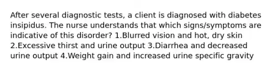 After several diagnostic tests, a client is diagnosed with diabetes insipidus. The nurse understands that which signs/symptoms are indicative of this disorder? 1.Blurred vision and hot, dry skin 2.Excessive thirst and urine output 3.Diarrhea and decreased urine output 4.Weight gain and increased urine specific gravity