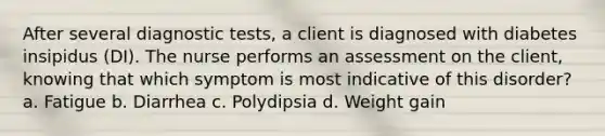 After several diagnostic tests, a client is diagnosed with diabetes insipidus (DI). The nurse performs an assessment on the client, knowing that which symptom is most indicative of this disorder? a. Fatigue b. Diarrhea c. Polydipsia d. Weight gain