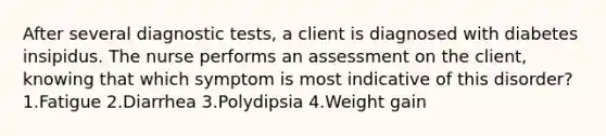 After several diagnostic tests, a client is diagnosed with diabetes insipidus. The nurse performs an assessment on the client, knowing that which symptom is most indicative of this disorder? 1.Fatigue 2.Diarrhea 3.Polydipsia 4.Weight gain