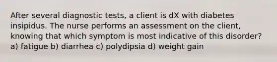 After several diagnostic tests, a client is dX with diabetes insipidus. The nurse performs an assessment on the client, knowing that which symptom is most indicative of this disorder? a) fatigue b) diarrhea c) polydipsia d) weight gain