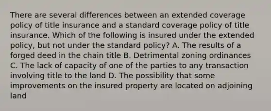 There are several differences between an extended coverage policy of title insurance and a standard coverage policy of title insurance. Which of the following is insured under the extended policy, but not under the standard policy? A. The results of a forged deed in the chain title B. Detrimental zoning ordinances C. The lack of capacity of one of the parties to any transaction involving title to the land D. The possibility that some improvements on the insured property are located on adjoining land