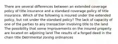 There are several differences between an extended coverage policy of title insurance and a standard coverage policy of title insurance. Which of the following is insured under the extended policy, but not under the standard policy? The lack of capacity of one of the parties to any transaction involving title to the land The possibility that some improvements on the insured property are located on adjoining land The results of a forged deed in the chain title Detrimental zoning ordinances