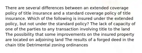 There are several differences between an extended coverage policy of title insurance and a standard coverage policy of title insurance. Which of the following is insured under the extended policy, but not under the standard policy? The lack of capacity of one of the parties to any transaction involving title to the land The possibility that some improvements on the insured property are located on adjoining land The results of a forged deed in the chain title Detrimental zoning ordinances