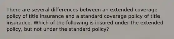 There are several differences between an extended coverage policy of title insurance and a standard coverage policy of title insurance. Which of the following is insured under the extended policy, but not under the standard policy?