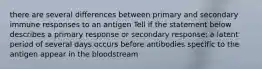 there are several differences between primary and secondary immune responses to an antigen Tell if the statement below describes a primary response or secondary response: a latent period of several days occurs before antibodies specific to the antigen appear in the bloodstream