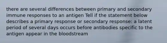 there are several differences between primary and secondary immune responses to an antigen Tell if the statement below describes a primary response or secondary response: a latent period of several days occurs before antibodies specific to the antigen appear in the bloodstream