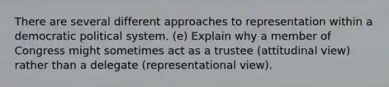 There are several different approaches to representation within a democratic political system. (e) Explain why a member of Congress might sometimes act as a trustee (attitudinal view) rather than a delegate (representational view).