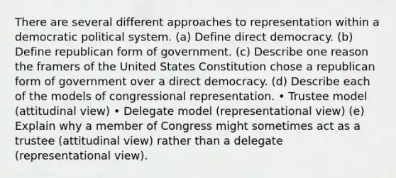 There are several different approaches to representation within a democratic political system. (a) Define direct democracy. (b) Define republican form of government. (c) Describe one reason the framers of the United States Constitution chose a republican form of government over a direct democracy. (d) Describe each of the models of congressional representation. • Trustee model (attitudinal view) • Delegate model (representational view) (e) Explain why a member of Congress might sometimes act as a trustee (attitudinal view) rather than a delegate (representational view).