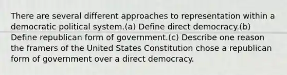 There are several different approaches to representation within a democratic political system.(a) Define direct democracy.(b) Define republican form of government.(c) Describe one reason the framers of the United States Constitution chose a republican form of government over a direct democracy.