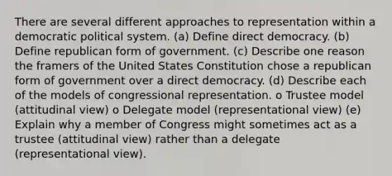 There are several different approaches to representation within a democratic political system. (a) Define direct democracy. (b) Define republican form of government. (c) Describe one reason the framers of the United States Constitution chose a republican form of government over a direct democracy. (d) Describe each of the models of congressional representation. o Trustee model (attitudinal view) o Delegate model (representational view) (e) Explain why a member of Congress might sometimes act as a trustee (attitudinal view) rather than a delegate (representational view).