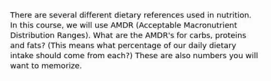 There are several different dietary references used in nutrition. In this course, we will use AMDR (Acceptable Macronutrient Distribution Ranges). What are the AMDR's for carbs, proteins and fats? (This means what percentage of our daily dietary intake should come from each?) These are also numbers you will want to memorize.