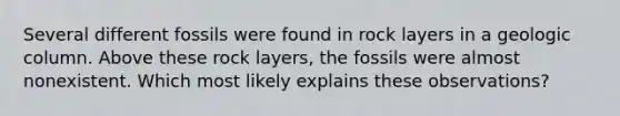 Several different fossils were found in rock layers in a geologic column. Above these rock layers, the fossils were almost nonexistent. Which most likely explains these observations?