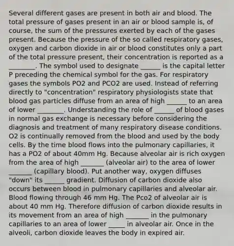 Several different gases are present in both air and blood. The total pressure of gases present in an air or blood sample is, of course, the sum of the pressures exerted by each of the gases present. Because the pressure of the so called respiratory gases, oxygen and carbon dioxide in air or blood constitutes only a part of the total pressure present, their concentration is reported as a ________. The symbol used to designate ______ is the capital letter P preceding the chemical symbol for the gas. For respiratory gases the symbols PO2 and PCO2 are used. Instead of referring directly to "concentration" respiratory physiologists state that blood gas particles diffuse from an area of high ______ to an area of lower ________. Understanding the role of ______ of blood gases in normal gas exchange is necessary before considering the diagnosis and treatment of many respiratory disease conditions. O2 is continually removed from the blood and used by the body cells. By the time blood flows into the pulmonary capillaries, it has a PO2 of about 40mm Hg. Because alveolar air is rich oxygen from the area of high _______ (alveolar air) to the area of lower _______ (capillary blood). Put another way, oxygen diffuses "down" its ______ gradient. Diffusion of carbon dioxide also occurs between blood in pulmonary capillaries and alveolar air. Blood flowing through 46 mm Hg. The Pco2 of alveolar air is about 40 mm Hg. Therefore diffusion of carbon dioxide results in its movement from an area of high _______ in the pulmonary capillaries to an area of lower _____ in alveolar air. Once in the alveoli, carbon dioxide leaves the body in expired air.