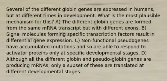 Several of the different globin genes are expressed in humans, but at different times in development. What is the most plausible mechanism for this? A) The different globin genes are formed from the same mRNA transcript but with different exons. B) Signal molecules forming specific transcription factors result in differential gene expression. C) Non-functional pseudogenes have accumulated mutations and so are able to respond to activator proteins only at specific developmental stages. D) Although all the different globin and pseudo-globin genes are producing mRNAs, only a subset of these are translated at different developmental stages.