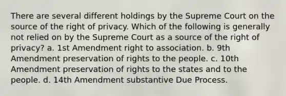 There are several different holdings by the Supreme Court on the source of the right of privacy. Which of the following is generally not relied on by the Supreme Court as a source of the right of privacy? a. <a href='https://www.questionai.com/knowledge/kF7xVofsgp-1st-amendment' class='anchor-knowledge'>1st amendment</a> right to association. b. 9th Amendment preservation of rights to the people. c. 10th Amendment preservation of rights to the states and to the people. d. 14th Amendment substantive Due Process.