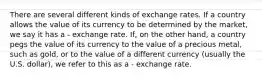 There are several different kinds of exchange rates. If a country allows the value of its currency to be determined by the market, we say it has a - exchange rate. If, on the other hand, a country pegs the value of its currency to the value of a precious metal, such as gold, or to the value of a different currency (usually the U.S. dollar), we refer to this as a - exchange rate.