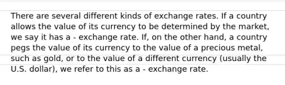 There are several different kinds of exchange rates. If a country allows the value of its currency to be determined by the market, we say it has a - exchange rate. If, on the other hand, a country pegs the value of its currency to the value of a precious metal, such as gold, or to the value of a different currency (usually the U.S. dollar), we refer to this as a - exchange rate.