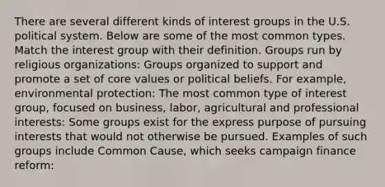 There are several different kinds of <a href='https://www.questionai.com/knowledge/kiXYXLKJmH-interest-groups' class='anchor-knowledge'>interest groups</a> in the U.S. political system. Below are some of the most common types. Match the interest group with their definition. Groups run by religious organizations: Groups organized to support and promote a set of core values or political beliefs. For example, environmental protection: The most common type of interest group, focused on business, labor, agricultural and professional interests: Some groups exist for the express purpose of pursuing interests that would not otherwise be pursued. Examples of such groups include Common Cause, which seeks campaign finance reform: