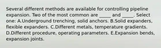 Several different methods are available for controlling pipeline expansion. Two of the most common are _____ and _____. Select one: A.Underground trenching, solid anchors. B.Solid expanders, flexible expanders. C.Different metals, temperature gradients. D.Different procedure, operating parameters. E.Expansion bends, expansion joints.