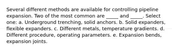 Several different methods are available for controlling pipeline expansion. Two of the most common are _____ and _____. Select one: a. Underground trenching, solid anchors. b. Solid expanders, flexible expanders. c. Different metals, temperature gradients. d. Different procedure, operating parameters. e. Expansion bends, expansion joints.