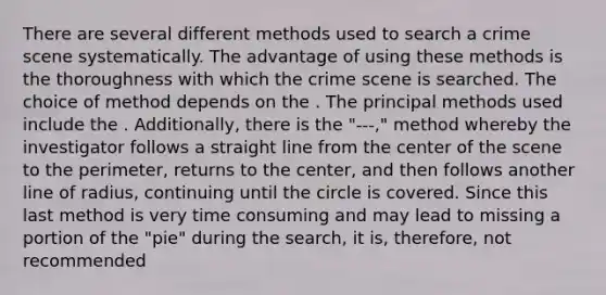 There are several different methods used to search a crime scene systematically. The advantage of using these methods is the thoroughness with which the crime scene is searched. The choice of method depends on the . The principal methods used include the . Additionally, there is the "---," method whereby the investigator follows a straight line from the center of the scene to the perimeter, returns to the center, and then follows another line of radius, continuing until the circle is covered. Since this last method is very time consuming and may lead to missing a portion of the "pie" during the search, it is, therefore, not recommended