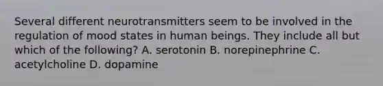 Several different neurotransmitters seem to be involved in the regulation of mood states in human beings. They include all but which of the following? A. serotonin B. norepinephrine C. acetylcholine D. dopamine