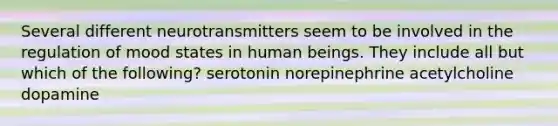 Several different neurotransmitters seem to be involved in the regulation of mood states in human beings. They include all but which of the following? serotonin norepinephrine acetylcholine dopamine