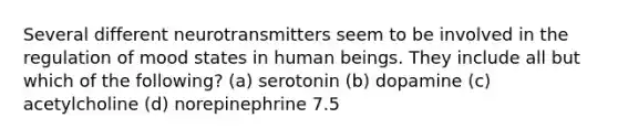 Several different neurotransmitters seem to be involved in the regulation of mood states in human beings. They include all but which of the following? (a) serotonin (b) dopamine (c) acetylcholine (d) norepinephrine 7.5