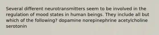 Several different neurotransmitters seem to be involved in the regulation of mood states in human beings. They include all but which of the following? dopamine norepinephrine acetylcholine serotonin