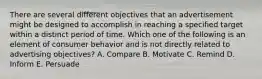 There are several different objectives that an advertisement might be designed to accomplish in reaching a specified target within a distinct period of time. Which one of the following is an element of consumer behavior and is not directly related to advertising​ objectives? A. Compare B. Motivate C. Remind D. Inform E. Persuade