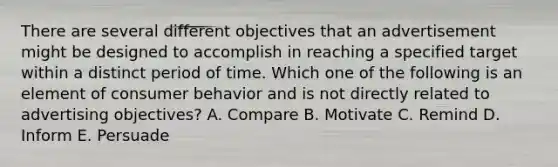 There are several different objectives that an advertisement might be designed to accomplish in reaching a specified target within a distinct period of time. Which one of the following is an element of consumer behavior and is not directly related to advertising​ objectives? A. Compare B. Motivate C. Remind D. Inform E. Persuade