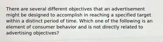 There are several different objectives that an advertisement might be designed to accomplish in reaching a specified target within a distinct period of time. Which one of the following is an element of consumer behavior and is not directly related to advertising​ objectives?