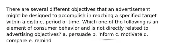 There are several different objectives that an advertisement might be designed to accomplish in reaching a specified target within a distinct period of time. Which one of the following is an element of consumer behavior and is not directly related to advertising objectives? a. persuade b. inform c. motivate d. compare e. remind