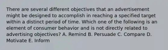 There are several different objectives that an advertisement might be designed to accomplish in reaching a specified target within a distinct period of time. Which one of the following is an element of consumer behavior and is not directly related to advertising​ objectives? A. Remind B. Persuade C. Compare D. Motivate E. Inform