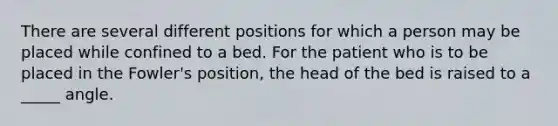 There are several different positions for which a person may be placed while confined to a bed. For the patient who is to be placed in the Fowler's position, the head of the bed is raised to a _____ angle.