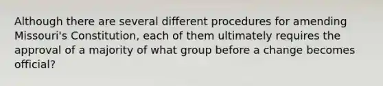 Although there are several different procedures for amending Missouri's Constitution, each of them ultimately requires the approval of a majority of what group before a change becomes official?