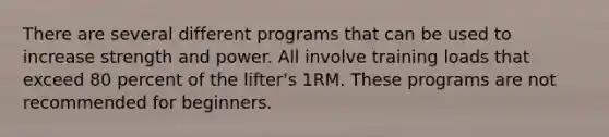 There are several different programs that can be used to increase strength and power. All involve training loads that exceed 80 percent of the lifter's 1RM. These programs are not recommended for beginners.