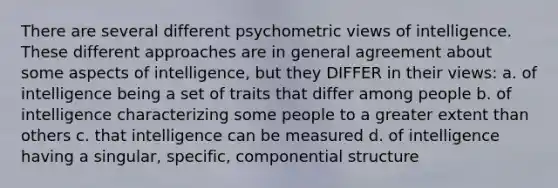 There are several different psychometric views of intelligence. These different approaches are in general agreement about some aspects of intelligence, but they DIFFER in their views: a. of intelligence being a set of traits that differ among people b. of intelligence characterizing some people to a greater extent than others c. that intelligence can be measured d. of intelligence having a singular, specific, componential structure