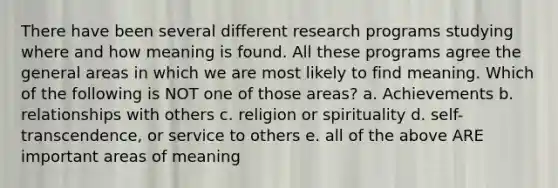 There have been several different research programs studying where and how meaning is found. All these programs agree the general areas in which we are most likely to find meaning. Which of the following is NOT one of those areas? a. Achievements b. relationships with others c. religion or spirituality d. self-transcendence, or service to others e. all of the above ARE important areas of meaning