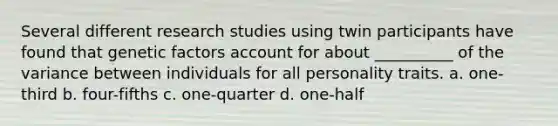 Several different research studies using twin participants have found that genetic factors account for about __________ of the variance between individuals for all personality traits. a. one-third b. four-fifths c. one-quarter d. one-half