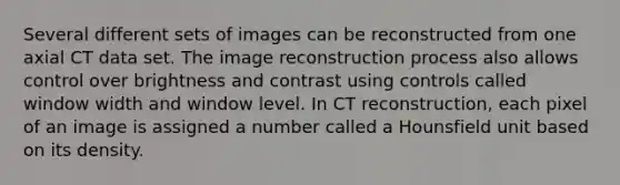 Several different sets of images can be reconstructed from one axial CT data set. The image reconstruction process also allows control over brightness and contrast using controls called window width and window level. In CT reconstruction, each pixel of an image is assigned a number called a Hounsfield unit based on its density.