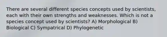 There are several different species concepts used by scientists, each with their own strengths and weaknesses. Which is not a species concept used by scientists? A) Morphological B) Biological C) Sympatrical D) Phylogenetic